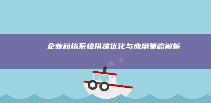 企业网络系统搭建、优化与应用策略解析